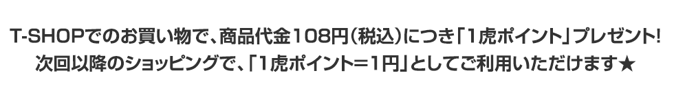 T-SHOPでのお買い物で、商品代金108円（税込）につき「1虎ポイント」プレゼント！次回以降のショッピングで、「1虎ポイント＝1円」としてご利用いただけます★