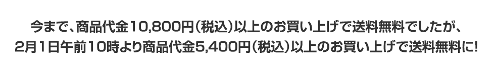 今まで、商品代金10,800円（税込）以上のお買い上げで送料無料でしたが、2月1日午前10時より商品代金5,400円（税込）以上のお買い上げで送料無料に！