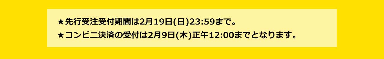 先行受注受付期間は2月19日（日）23：59まで。コンビニ決済の受付は2月9日（木）正午12：00までとなります
