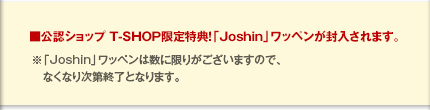 ■公認ショップ T-SHOP限定特典！「Joshin」ワッペンが封入されます。